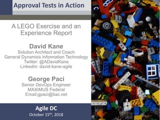 A LEGO Exercise and an
Experience Report
David Kane
Solution Architect and Coach
General Dynamics Information Technology
Twitter: @ADavidKane
LinkedIn: david-kane-agile
George Paci
Senior DevOps Engineer
MAXIMUS Federal
Email:gpaci@tiac.net
Agile DC
October 15th, 2018
Approval Tests in Action
 