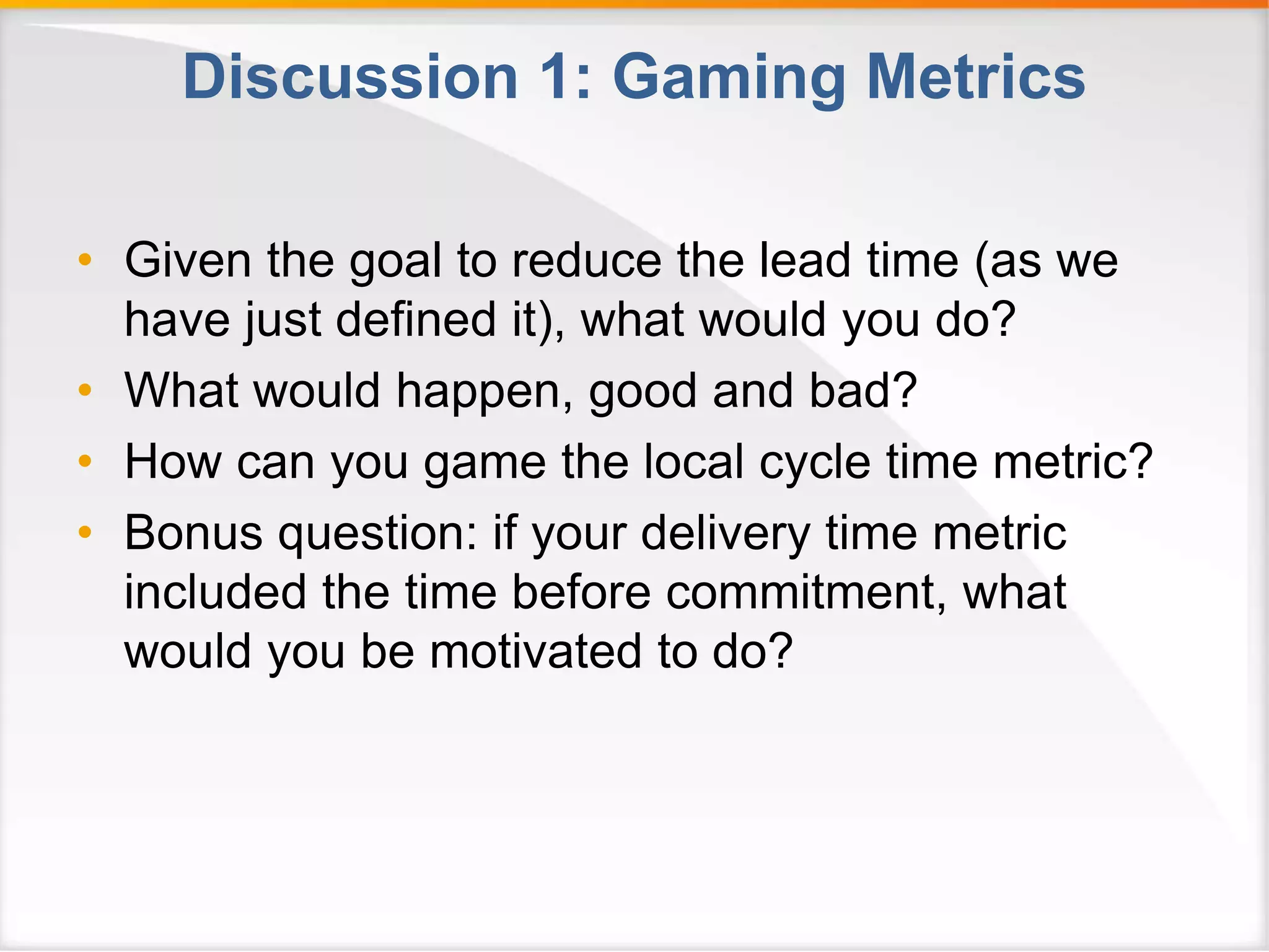 Discussion 1: Gaming Metrics 
• Given the goal to reduce the lead time (as we 
have just defined it), what would you do? 
• What would happen, good and bad? 
• How can you game the local cycle time metric? 
• Bonus question: if your delivery time metric 
included the time before commitment, what 
would you be motivated to do? 
 