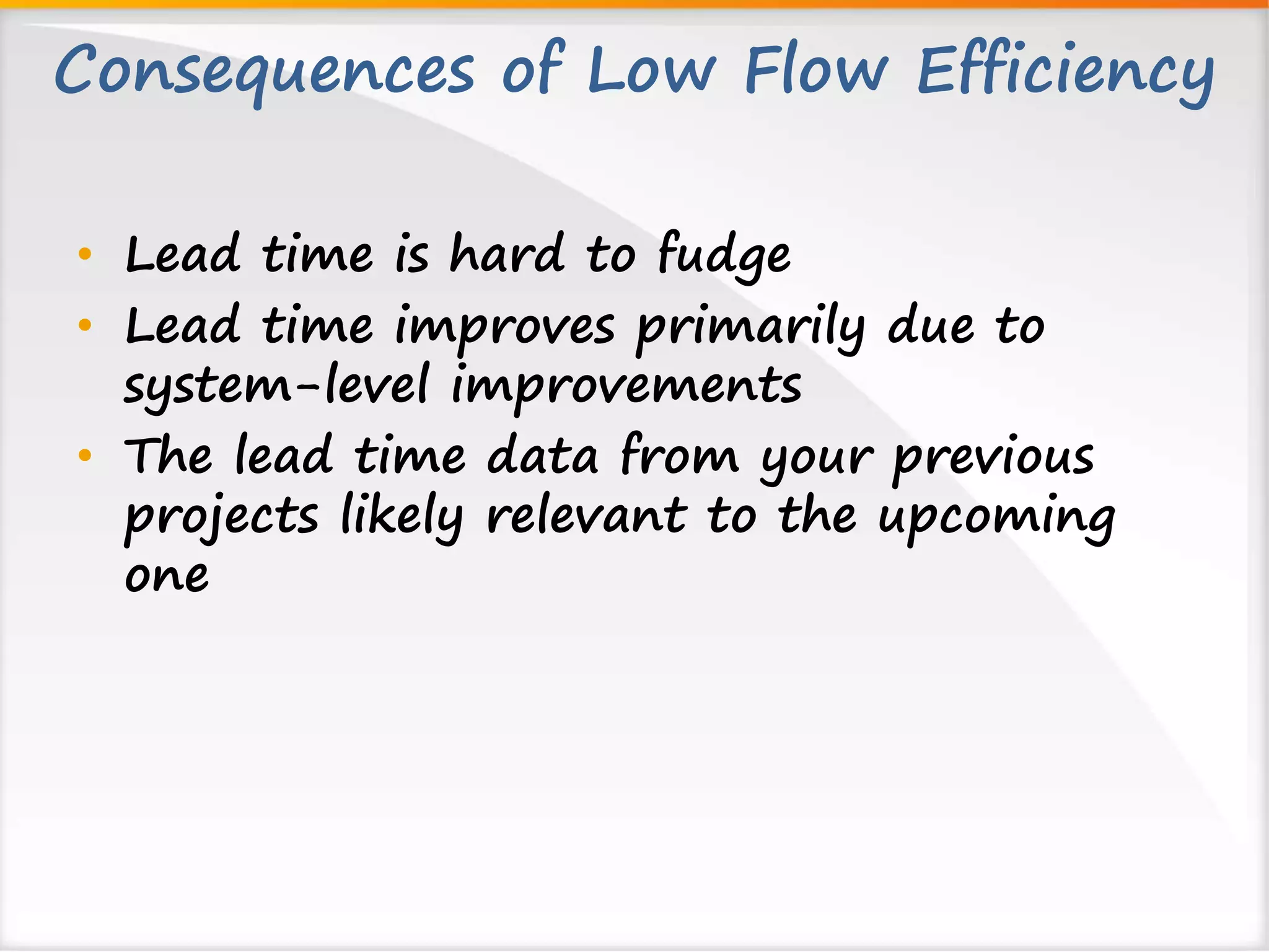 Consequences of Low Flow Efficiency 
• Lead time is hard to fudge 
• Lead time improves primarily due to 
system-level improvements 
• The lead time data from your previous 
projects likely relevant to the upcoming 
one 
 