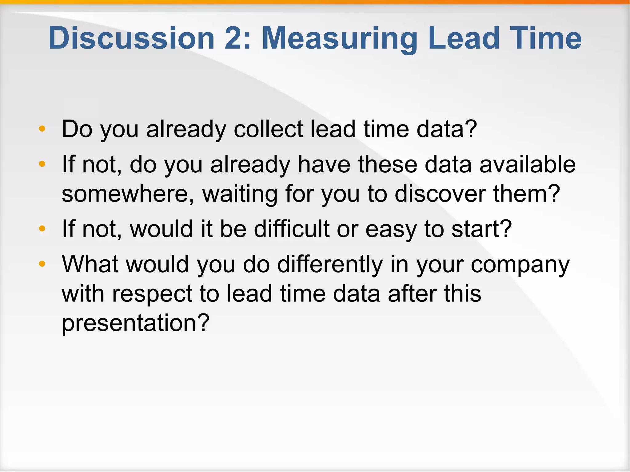 Discussion 2: Measuring Lead Time 
• Do you already collect lead time data? 
• If not, do you already have these data available 
somewhere, waiting for you to discover them? 
• If not, would it be difficult or easy to start? 
• What would you do differently in your company 
with respect to lead time data after this 
presentation? 
 