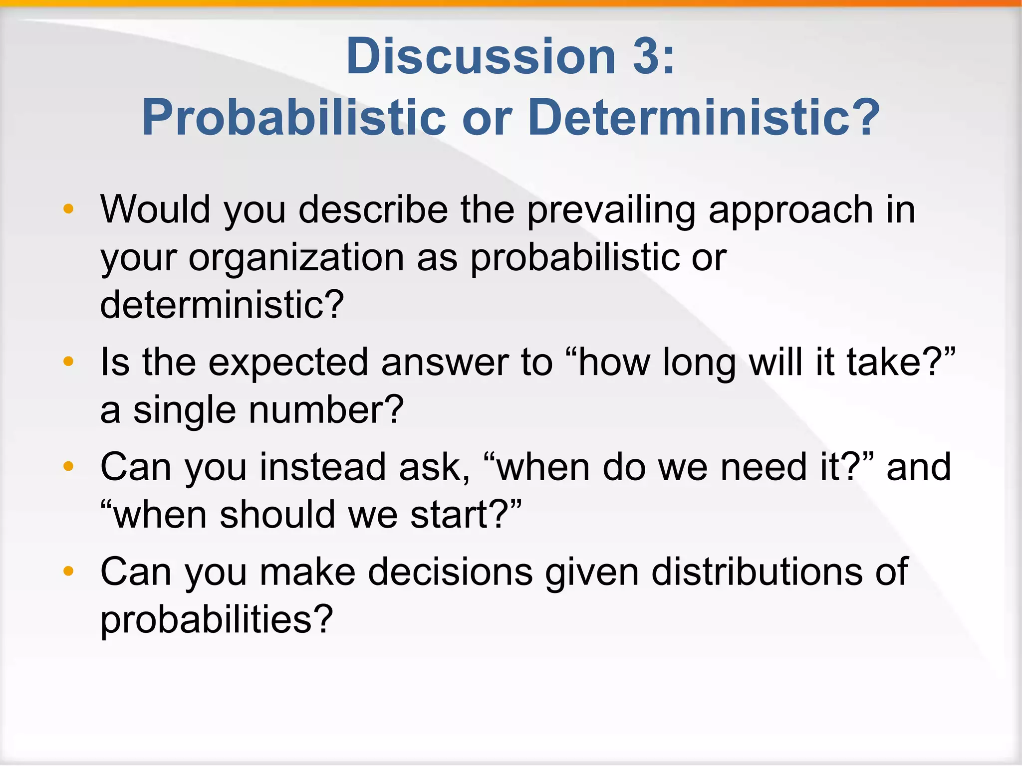 Discussion 3: 
Probabilistic or Deterministic? 
• Would you describe the prevailing approach in 
your organization as probabilistic or 
deterministic? 
• Is the expected answer to “how long will it take?” 
a single number? 
• Can you instead ask, “when do we need it?” and 
“when should we start?” 
• Can you make decisions given distributions of 
probabilities? 
 