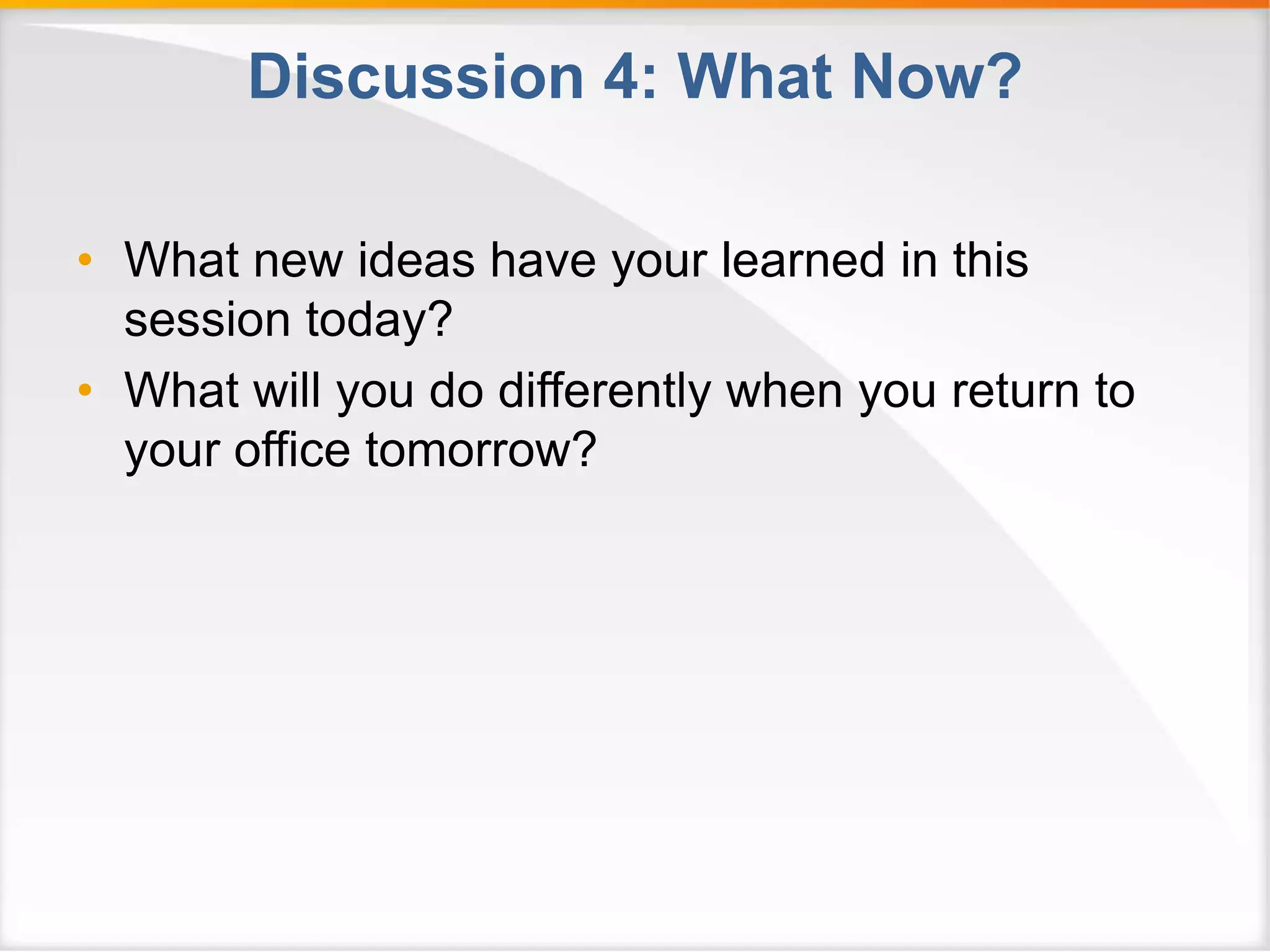Discussion 4: What Now? 
• What new ideas have your learned in this 
session today? 
• What will you do differently when you return to 
your office tomorrow? 
 