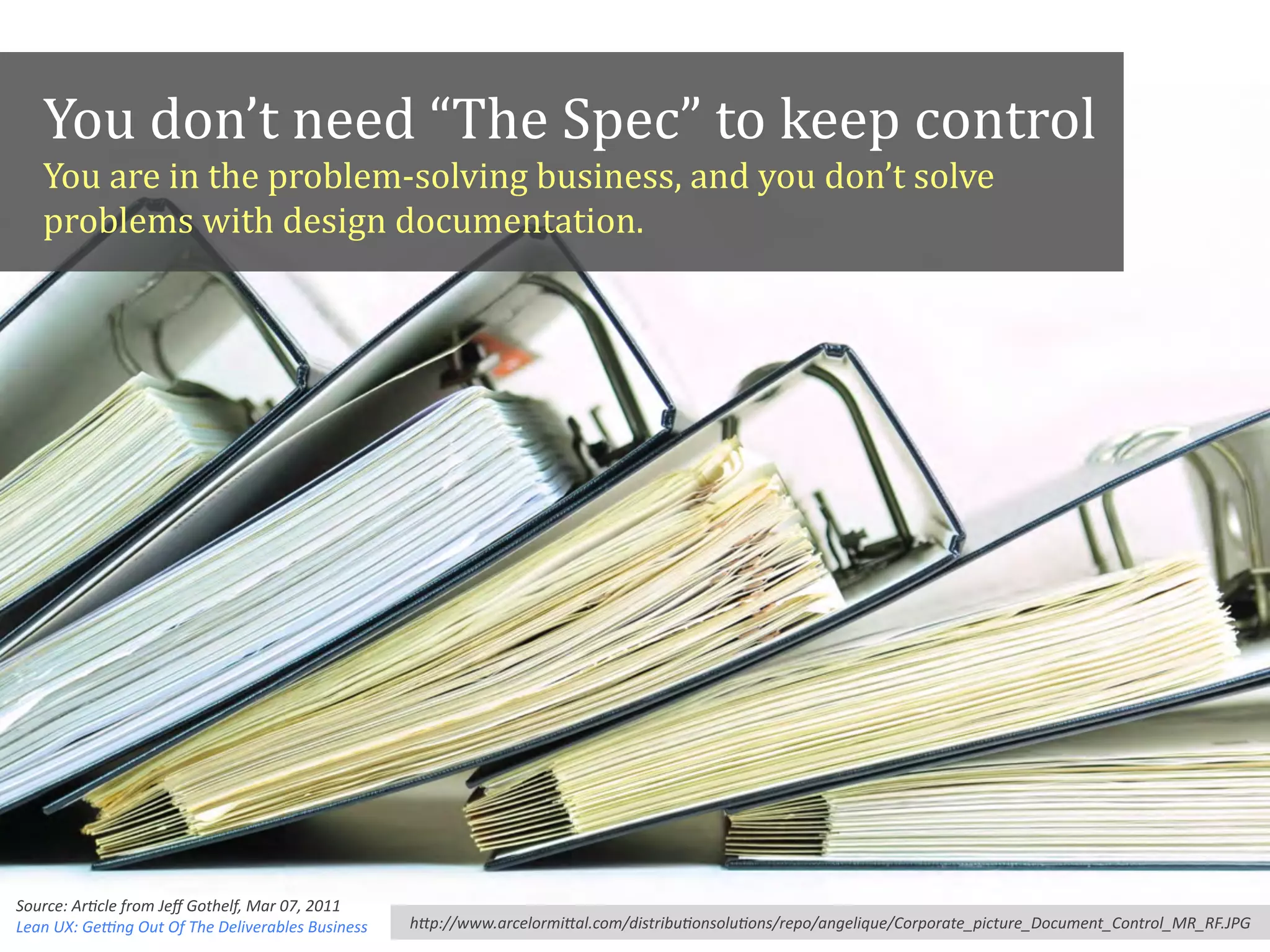 You#don’t#need#“The#Spec”#to#keep#control
You#are#in#the#problemAsolving#business,#and#you#don’t#solve#
problems#with#design#documentation.
h"p://www.arcelormi"al.com/distribuAonsoluAons/repo/angelique/Corporate_picture_Document_Control_MR_RF.JPG
Source:?ArAcle?from?Jeﬀ?Gothelf,?Mar?07,?2011,?
Lean?UX:?GeXng?Out?Of?The?Deliverables?Business
 