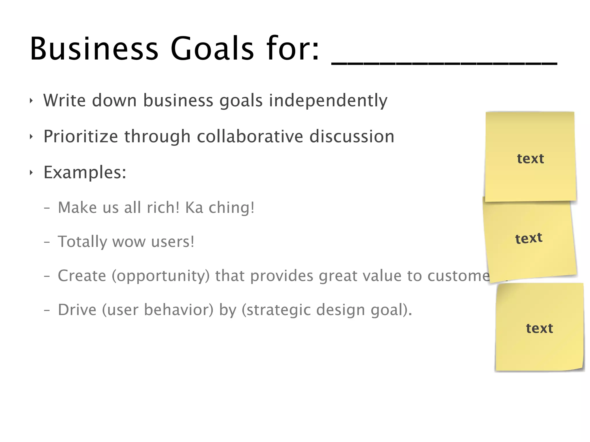 Business Goals for: ______________
‣ Write down business goals independently
‣ Prioritize through collaborative discussion
‣ Examples:
- Make us all rich! Ka ching!
- Totally wow users!
- Create (opportunity) that provides great value to customers.
- Drive (user behavior) by (strategic design goal).
text
text
text
 
