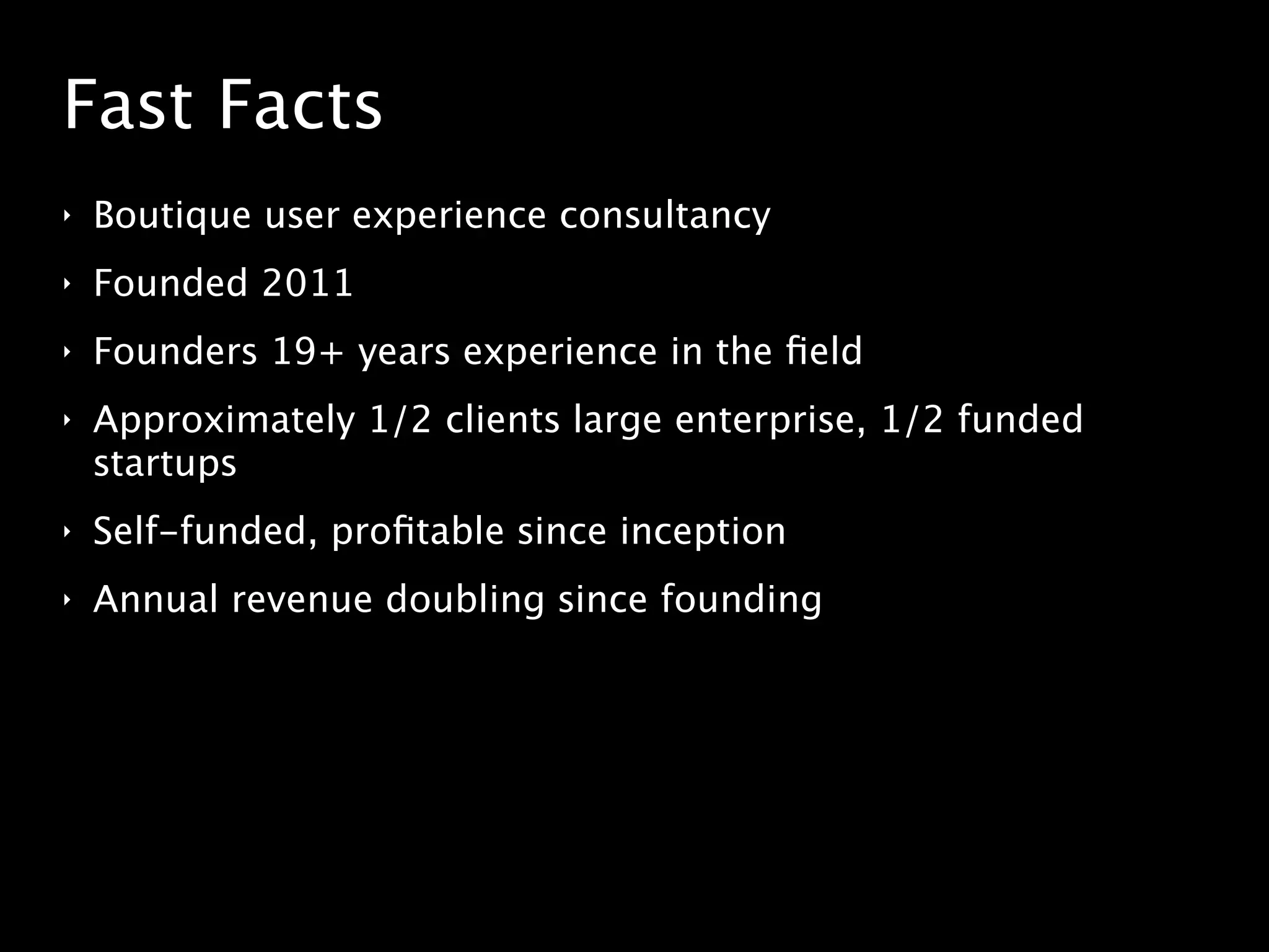 Fast Facts
‣ Boutique user experience consultancy
‣ Founded 2011
‣ Founders 19+ years experience in the ﬁeld
‣ Approximately 1/2 clients large enterprise, 1/2 funded
startups
‣ Self-funded, proﬁtable since inception
‣ Annual revenue doubling since founding
 
