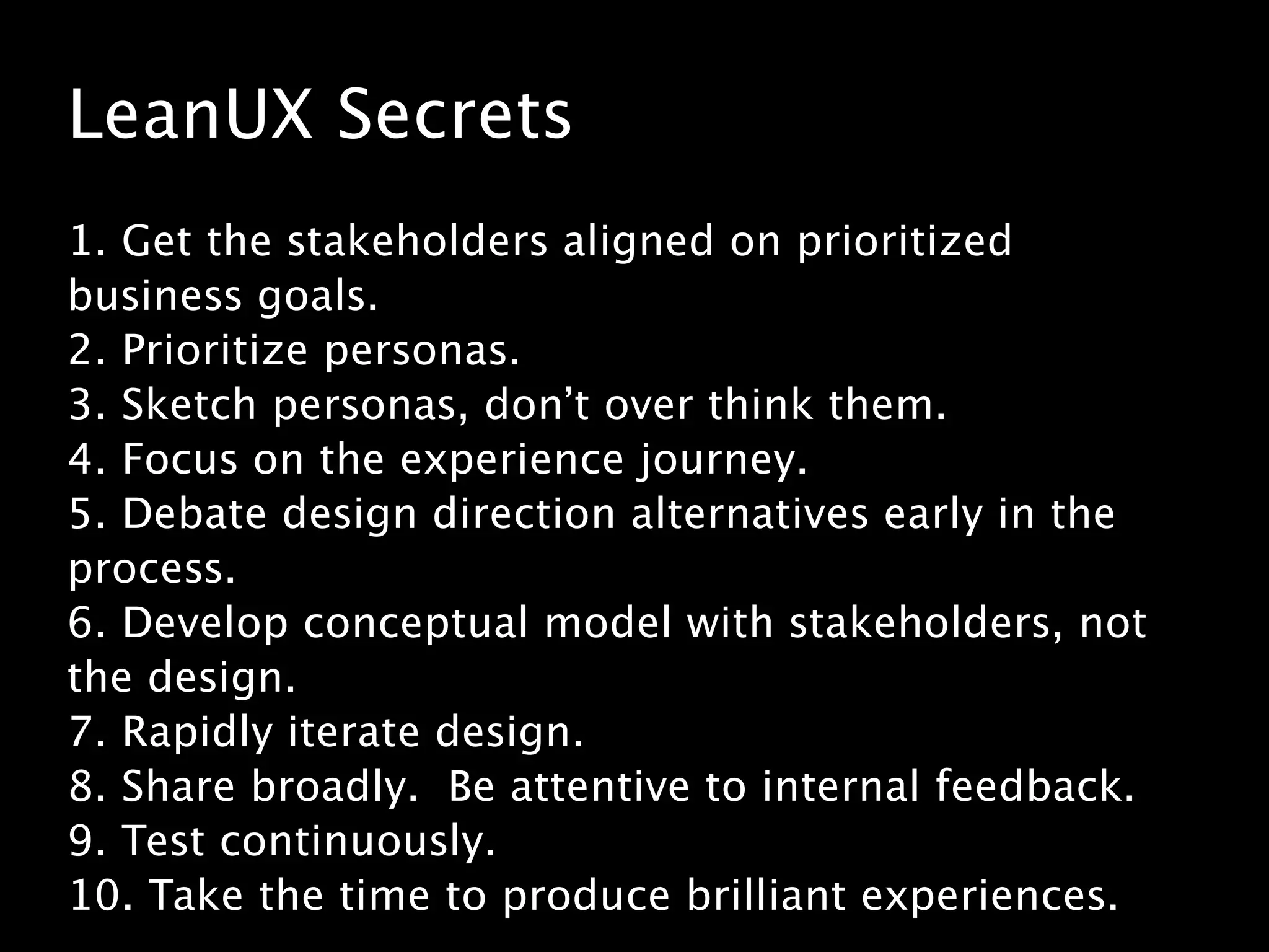 LeanUX Secrets
!
1. Get the stakeholders aligned on prioritized
business goals.
2. Prioritize personas.
3. Sketch personas, don’t over think them.
4. Focus on the experience journey.
5. Debate design direction alternatives early in the
process.
6. Develop conceptual model with stakeholders, not
the design.
7. Rapidly iterate design.
8. Share broadly. Be attentive to internal feedback.
9. Test continuously. 
10. Take the time to produce brilliant experiences.
 