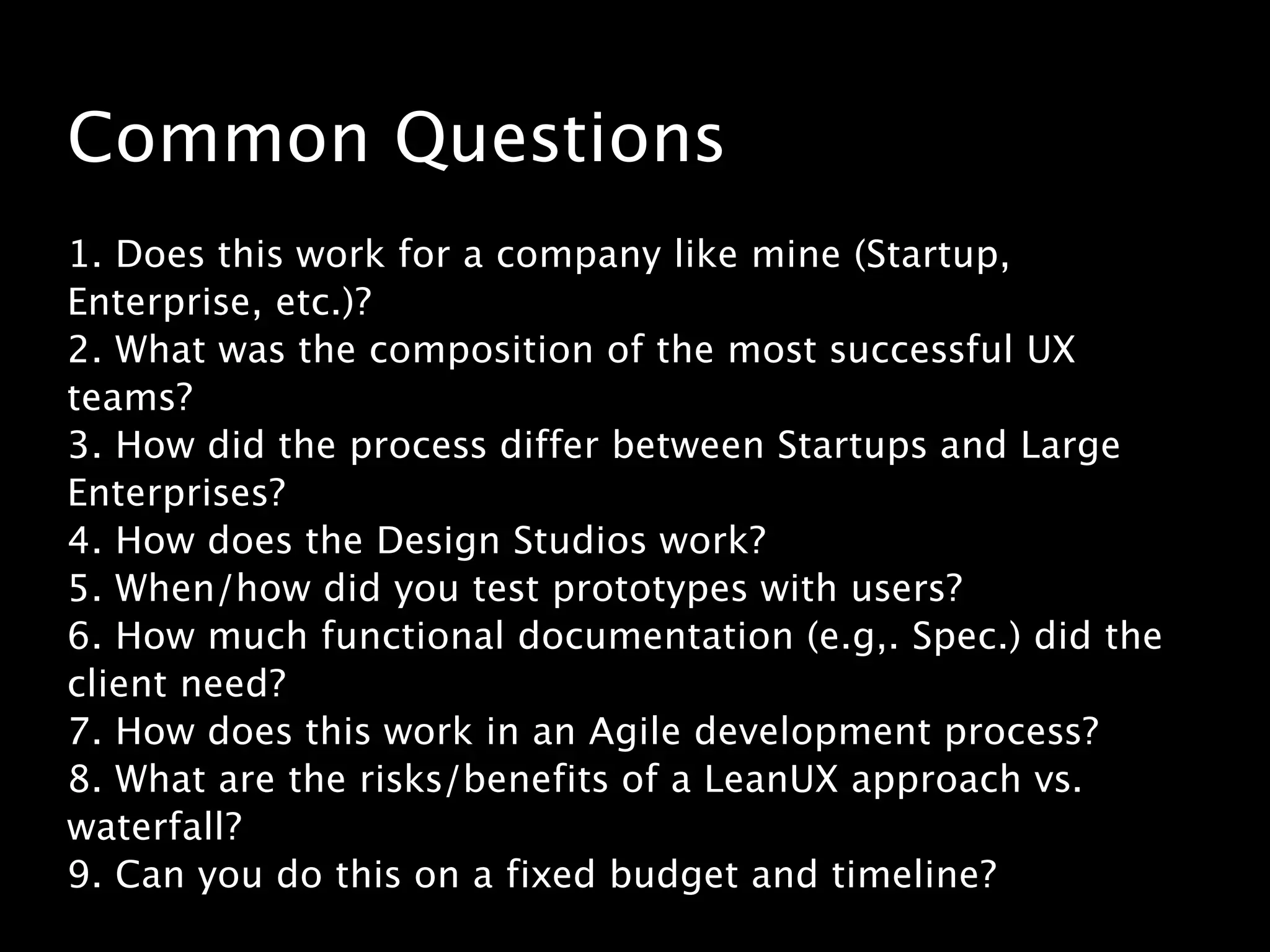 Common Questions
!
1. Does this work for a company like mine (Startup,
Enterprise, etc.)?
2. What was the composition of the most successful UX
teams?
3. How did the process differ between Startups and Large
Enterprises?
4. How does the Design Studios work?
5. When/how did you test prototypes with users?
6. How much functional documentation (e.g,. Spec.) did the
client need?
7. How does this work in an Agile development process?
8. What are the risks/benefits of a LeanUX approach vs.
waterfall?
9. Can you do this on a fixed budget and timeline?
 