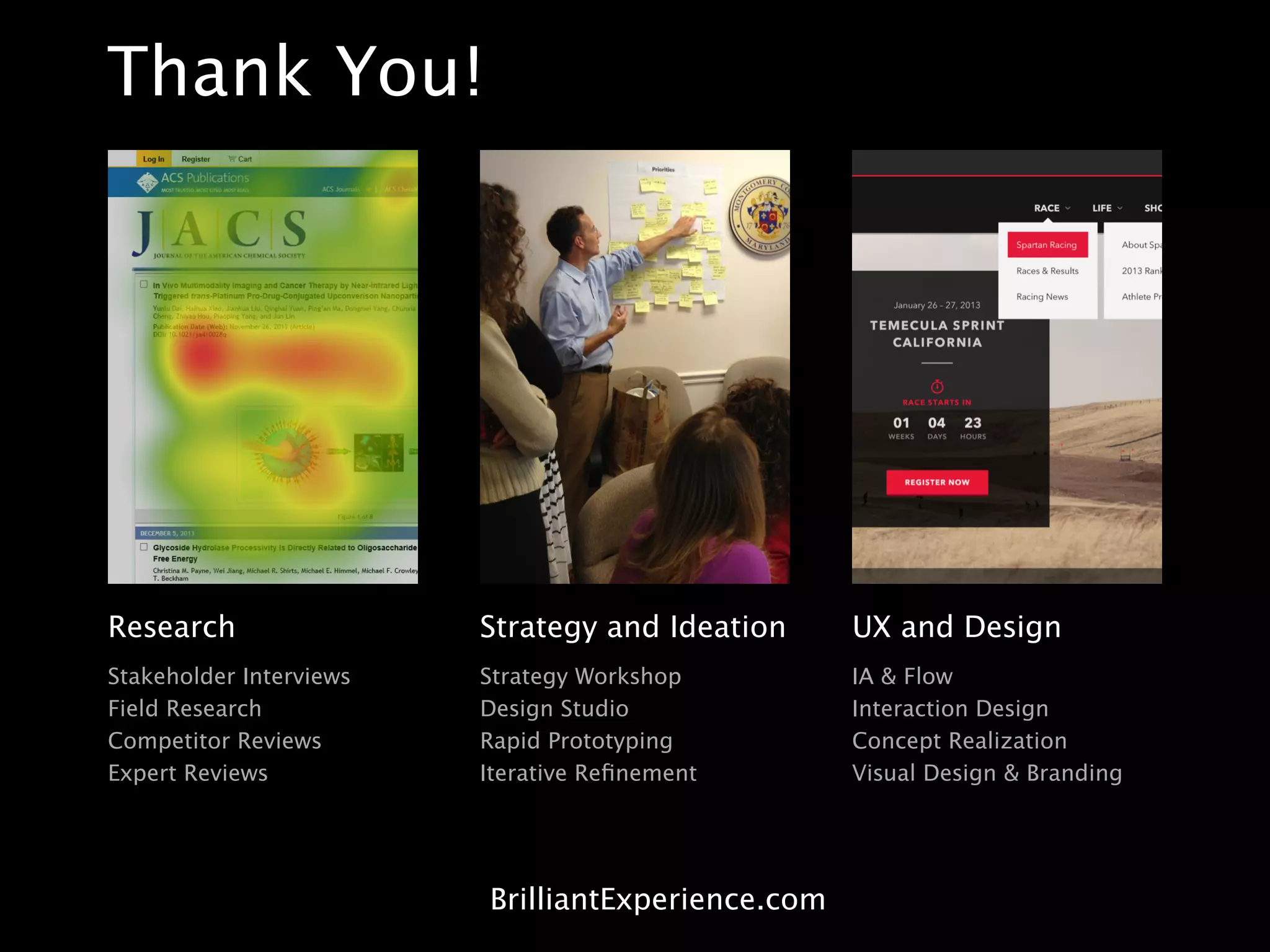 Research
Stakeholder Interviews
Field Research
Competitor Reviews
Expert Reviews
Strategy and Ideation
Strategy Workshop
Design Studio
Rapid Prototyping
Iterative Reﬁnement
UX and Design
IA & Flow
Interaction Design
Concept Realization
Visual Design & Branding
Thank You!
BrilliantExperience.com
 
