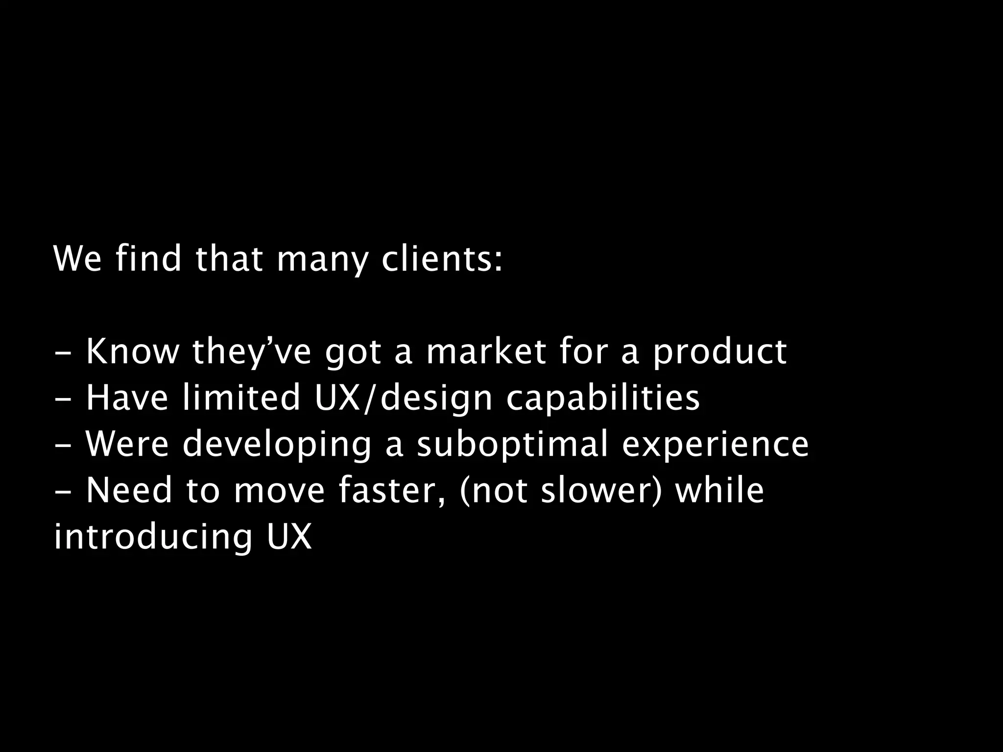 We find that many clients:
!
- Know they’ve got a market for a product
- Have limited UX/design capabilities
- Were developing a suboptimal experience
- Need to move faster, (not slower) while
introducing UX
 