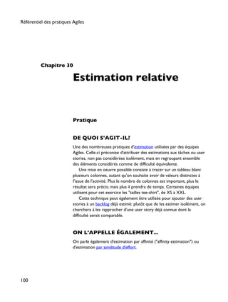 Chapitre 30
Estimation relative
Pratique
DE QUOI S'AGIT-IL?
Une des nombreuses pratiques d'estimation utilisées par des équipes
Agiles. Celle-ci préconise d'attribuer des estimations aux tâches ou user
stories, non pas considérées isolément, mais en regroupant ensemble
des éléments considérés comme de difficulté équivalente.
Une mise en oeuvre possible consiste à tracer sur un tableau blanc
plusieurs colonnes, autant qu'on souhaite avoir de valeurs distinctes à
l'issue de l'activité. Plus le nombre de colonnes est important, plus le
résultat sera précis; mais plus il prendra de temps. Certaines équipes
utilisent pour cet exercice les "tailles tee-shirt", de XS à XXL.
Cette technique peut également être utilisée pour ajouter des user
stories à un backlog déjà estimé: plutôt que de les estimer isolément, on
cherchera à les rapprocher d'une user story déjà connue dont la
difficulté serait comparable.
ON L'APPELLE ÉGALEMENT...
On parle également d'estimation par affinité ("affinity estimation") ou
d'estimation par similitude d'effort.
Référentiel des pratiques Agiles
100
 