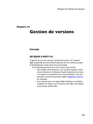Chapitre 32
Gestion de versions
Concept
DE QUOI S'AGIT-IL?
La gestion de versions n'est pas à proprement parler une "pratique"
Agile, puisqu'elle caractérise (heureusement) de très nombreux projets
de développement menés selon d'autres principes.
Il est cependant pertinent de la citer ici pour deux raisons:
• bien qu'elles soient devenues rares, certaines équipes restent
encore réfractaire à l'utilisation d'outils de gestion de versions,
or il s'agit là non seulement d'une "bonne pratique" mais d'un
prérequis à nombre de pratiques Agiles (intégration continue
par exemple)
• il est judicieux pour une équipe Agile d'expliciter sa politique
de gestion de versions, et de s'assurer que celle-ci est adaptée
aux pratiques qu'elle utilise
Chapitre 32: Gestion de versions
103
 