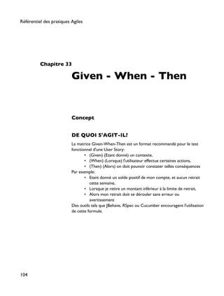Chapitre 33
Given - When - Then
Concept
DE QUOI S'AGIT-IL?
La matrice Given-When-Then est un format recommandé pour le test
fonctionnel d'une User Story:
• (Given) (Etant donné) un contexte,
• (When) (Lorsque) l'utilisateur effectue certaines actions,
• (Then) (Alors) on doit pouvoir constater telles conséquences
Par exemple:
• Etant donné un solde positif de mon compte, et aucun retrait
cette semaine,
• Lorsque je retire un montant inférieur à la limite de retrait,
• Alors mon retrait doit se dérouler sans erreur ou
avertissement
Des outils tels que JBehave, RSpec ou Cucumber encouragent l'utilisation
de cette formule.
Référentiel des pratiques Agiles
104
 