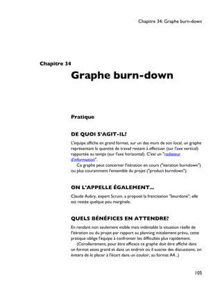 Chapitre 34
Graphe burn-down
Pratique
DE QUOI S'AGIT-IL?
L'équipe affiche en grand format, sur un des murs de son local, un graphe
représentant la quantité de travail restant à effectuer (sur l'axe vertical)
rapportée au temps (sur l'axe horizontal). C'est un "radiateur
d'information".
Ce graphe peut concerner l'itération en cours ("iteration burndown")
ou plus couramment l'ensemble du projet ("product burndown").
ON L'APPELLE ÉGALEMENT...
Claude Aubry, expert Scrum, a proposé la francisation "beurdone"; elle
est restée quelque peu marginale.
QUELS BÉNÉFICES EN ATTENDRE?
En rendant non seulement visible mais indéniable la situation réelle de
l'itération ou du projet par rapport au planning initialement prévu, cette
pratique oblige l'équipe à confronter les difficultés plus rapidement.
(Corollairement, pour être efficace ce graphe doit être affiché dans
un format assez grand et dans un endroit où il suscite des discussions; on
évitera de le placer à l'écart dans un couloir, au format A4...)
Chapitre 34: Graphe burn-down
105
 