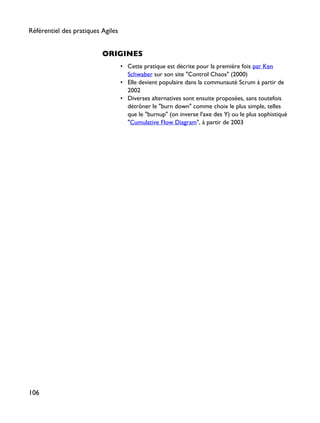 ORIGINES
• Cette pratique est décrite pour la première fois par Ken
Schwaber sur son site "Control Chaos" (2000)
• Elle devient populaire dans la communauté Scrum à partir de
2002
• Diverses alternatives sont ensuite proposées, sans toutefois
détrôner le "burn down" comme choix le plus simple, telles
que le "burnup" (on inverse l'axe des Y) ou le plus sophistiqué
"Cumulative Flow Diagram", à partir de 2003
Référentiel des pratiques Agiles
106
 