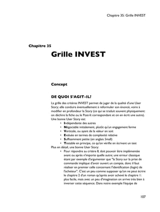 Chapitre 35
Grille INVEST
Concept
DE QUOI S'AGIT-IL?
La grille des critères INVEST permet de juger de la qualité d'une User
Story; elle conduira éventuellement à reformuler son énoncé, voire à
modifier en profondeur la Story (ce qui se traduit souvent physiquement:
on déchire la fiche ou le Post-It correspondant et on en écrit une autre).
Une bonne User Story est:
• Indépendante des autres
• Négociable initialement, plutôt qu'un engagement ferme
• Verticale, ou ayant de la valeur en soit
• Evaluée en termes de complexité relative
• Suffisamment petite (en anglais Small)
• Testable en principe, ce qu'on vérifie en écrivant un test
Plus en détail, une bonne User Story:
• Pour répondre au critère I, doit pouvoir être implémentée
avant ou après n'importe quelle autre; une erreur classique
étant par exemple d'argumenter que "la Story sur la prise de
commande implique d'avoir ouvert un compte, donc il faut
réaliser en premier celle concernant l'identification (login) de
l'acheteur". C'est un peu comme supposer qu'on ne peut écrire
le chapitre 2 d'un roman qu'après avoir achevé le chapitre 1:
plus facile, mais avec un peu d'imagination on arrive très bien à
inverser cette séquence. Dans notre exemple l'équipe de
Chapitre 35: Grille INVEST
107
 