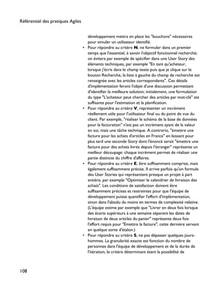 développement mettra en place les "bouchons" nécessaires
pour simuler un utilisateur identifié.
• Pour répondre au critère N, ne formuler dans un premier
temps que l'essentiel, à savoir l'objectif fonctionnel recherché;
on évitera par exemple de spécifier dans une User Story des
éléments techniques, par exemple "En tant qu'acheteur,
lorsque j'écris dans le champ texte puis que je clique sur le
bouton Recherche, la liste à gauche du champ de recherche est
renseignée avec les articles correspondants". Ces détails
d'implémentation feront l'objet d'une discussion permettant
d'identifier la meilleure solution; initialement, une formulation
du type "L'acheteur peut chercher des articles par mot-clé" est
suffisante pour l'estimation et la planification.
• Pour répondre au critère V, représenter un incrément
réellement utile pour l'utilisateur final ou du point de vue du
client. Par exemple, "réaliser le schéma de la base de données
pour la facturation" n'est pas un incrément ayant de la valeur
en soi, mais une tâche technique. A contrario, "émettre une
facture pour les achats d'articles en France" en laissant pour
plus tard une seconde Story dont l'énoncé serait "émettre une
facture pour des achats livrés depuis l'étranger" représente un
meilleur découpage: chaque incrément permet de réaliser une
partie distincte du chiffre d'affaires.
• Pour répondre au critère E, être suffisamment comprise, mais
également suffisamment précise. Il arrive parfois qu'on formule
des User Stories qui représentent presque un projet à part
entière, par exemple "Optimiser le calendrier de livraison des
achats". Les conditions de satisfaction doivent être
suffisamment précises et restreintes pour que l'équipe de
développement puisse quantifier l'effort d'implémentation,
sinon dans l'absolu du moins en termes de complexité relative.
(L'équipe estime par exemple que "Livrer en deux fois lorsque
des écarts supérieurs à une semaine séparent les dates de
livraison de deux articles du panier" représente deux fois
l'effort requis pour "Emettre la facture", cette dernière servant
en quelque sorte d'étalon.)
• Pour répondre au critère S, ne pas dépasser quelques jours-
hommes. La granularité exacte est fonction du nombre de
personnes dans l'équipe de développement et de la durée de
l'itération, le critère déterminant étant la possibilité de
Référentiel des pratiques Agiles
108
 