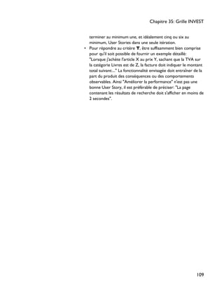 terminer au minimum une, et idéalement cinq ou six au
minimum, User Stories dans une seule itération.
• Pour répondre au critère T, être suffisamment bien comprise
pour qu'il soit possible de fournir un exemple détaillé:
"Lorsque j'achète l'article X au prix Y, sachant que la TVA sur
la catégorie Livres est de Z, la facture doit indiquer le montant
total suivant:..." La fonctionnalité envisagée doit entraîner de la
part du produit des conséquences ou des comportements
observables. Ainsi "Améliorer la performance" n'est pas une
bonne User Story, il est préférable de préciser: "La page
contenant les résultats de recherche doit s'afficher en moins de
2 secondes".
Chapitre 35: Grille INVEST
109
 