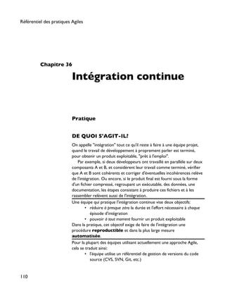 Chapitre 36
Intégration continue
Pratique
DE QUOI S'AGIT-IL?
On appelle "intégration" tout ce qu'il reste à faire à une équipe projet,
quand le travail de développement à proprement parler est terminé,
pour obtenir un produit exploitable, "prêt à l'emploi".
Par exemple, si deux développeurs ont travaillé en parallèle sur deux
composants A et B, et considèrent leur travail comme terminé, vérifier
que A et B sont cohérents et corriger d'éventuelles incohérences relève
de l'intégration. Ou encore, si le produit final est fourni sous la forme
d'un fichier compressé, regroupant un exécutable, des données, une
documentation, les étapes consistant à produire ces fichiers et à les
rassembler relèvent aussi de l'intégration.
Une équipe qui pratique l'intégration continue vise deux objectifs:
• réduire à presque zéro la durée et l'effort nécessaire à chaque
épisode d'intégration
• pouvoir à tout moment fournir un produit exploitable
Dans la pratique, cet objectif exige de faire de l'intégration une
procédure reproductible et dans la plus large mesure
automatisée.
Pour la plupart des équipes utilisant actuellement une approche Agile,
cela se traduit ainsi:
• l'équipe utilise un référentiel de gestion de versions du code
source (CVS, SVN, Git, etc.)
Référentiel des pratiques Agiles
110
 