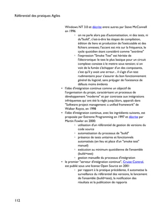 Windows NT 3.0 et décrite entre autres par Steve McConnell
en 1996
◦ on ne parle alors pas d'automatisation, ni des tests, ni
du"build", c'est-à-dire les étapes de compilation,
édition de liens et production de l'exécutable et des
fichiers annexes; l'accent est mis sur la fréquence, le
cycle quotidien étant considéré comme "extrême"
◦ l'expression "Smoke Test" est héritée de
l'électronique: le test le plus basique pour un circuit
complexe consiste à le mettre sous tension; si on
voit de la fumée s'échapper d'un des composants,
c'est qu'il y avait une erreur... il s'agit d'un test
rudimentaire pour s'assurer du bon fonctionnement
général du logiciel, sans préjuger de l'existence de
défauts moins évidents
• l'idée d'intégration continue comme un objectif de
l'organisation du projet, caractérisant un processus de
développement "moderne" et par contraste aux intégrations
infréquentes qui ont été la règle jusqu'alors, apparaît dans
"Software project management: a unified framework" de
Walker Royce, en 1998
• l'idée d'intégration continue, avec les ingrédients suivants, est
proposée par Extreme Programming en 1997 et décrite par
Martin Fowler en 2000:
◦ utilisation d'un référentiel de gestion de versions du
code source
◦ automatisation du processus de "build"
◦ présence de tests unitaires et fonctionnels
automatisés (en lieu et place d'un "smoke test"
manuel)
◦ exécution au minimum quotidienne de l'ensemble
(build+test)
◦ gestion manuelle du processus d'intégration
• le premier "serveur d'intégration continue", Cruise Control,
est publié sous une license Open Source en 2001
◦ par rapport à la pratique précédente, il automatise la
surveillance du référentiel des versions, le lancement
de l'ensemble (build+test), la notification des
résultats et la publication de rapports
Référentiel des pratiques Agiles
112
 
