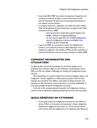 • la période 2001-2007 est surtout marquée par l'apparition de
nombreux outils de ce type, la concurrence entre outils
attirant l'attention de façon sans doute disproportionnée sur
ces aspects un peu annexes
• un progrès important, cependant, est l'idée de rendre visible
l'état de l'intégration la plus récente par un signal visuel, l'idée
remonte environ à 2004
◦ dans les premiers temps elle a plutôt l'aspect d'un
gadget, utilisant une lampe d'ambiance
◦ on voit ensuite apparaître de véritable tableaux de
bord de l'intégration continue, semblable à des
tableaux de bord industriels
• à partir de 2007 on commence à parler de "déploiement
continu", tout d'abord comme un idéal théorique; c'est un
article d'un ingénieur chez l'éditeur IMVU qui fera sensation et
marque l'avènement concret de cette pratique, au début 2009
COMMENT RECONNAITRE SON
UTILISATION?
Le signe le plus courant de la pratique au sein d'une équipe est la
présence d'un moniteur dédié ou d'un indicateur visuel (lampe, écran
LED ou LCD, etc.) dédié à l'affichage du résultat de l'intégration la plus
récente.
Plus subtilement, il convient d'observer comment l'équipe réagit à une
intégration "cassée" signalant un défaut dans le produit. Dès lors que
l'équipe est consciente d'un défaut, mais tolère et laisse persister une
situation où elle n'est pas en mesure de livrer un produit exploitable, il
n'est plus possible de parler d'intégration continue!
Il est, de ce fait, presque tentant de parler de l'intégration continue
comme d'une compétence (d'équipe) plutôt que comme d'une pratique.
QUELS BÉNÉFICES EN ATTENDRE?
• le principal intérêt de l'intégration continue est de réduire la
durée, l'effort et la douleur provoquée par chaque intégration,
l'expérience suggérant qu'il existe un "cercle vicieux" dans le
sens inverse: plus les intégrations sont espacées, plus elles sont
Chapitre 36: Intégration continue
113
 