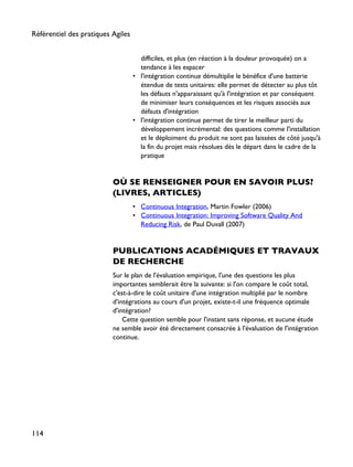 difficiles, et plus (en réaction à la douleur provoquée) on a
tendance à les espacer
• l'intégration continue démultiplie le bénéfice d'une batterie
étendue de tests unitaires: elle permet de détecter au plus tôt
les défauts n'apparaissant qu'à l'intégration et par conséquent
de minimiser leurs conséquences et les risques associés aux
défauts d'intégration
• l'intégration continue permet de tirer le meilleur parti du
développement incrémental: des questions comme l'installation
et le déploiment du produit ne sont pas laissées de côté jusqu'à
la fin du projet mais résolues dès le départ dans le cadre de la
pratique
OÙ SE RENSEIGNER POUR EN SAVOIR PLUS?
(LIVRES, ARTICLES)
• Continuous Integration, Martin Fowler (2006)
• Continuous Integration: Improving Software Quality And
Reducing Risk, de Paul Duvall (2007)
PUBLICATIONS ACADÉMIQUES ET TRAVAUX
DE RECHERCHE
Sur le plan de l'évaluation empirique, l'une des questions les plus
importantes semblerait être la suivante: si l'on compare le coût total,
c'est-à-dire le coût unitaire d'une intégration multiplié par le nombre
d'intégrations au cours d'un projet, existe-t-il une fréquence optimale
d'intégration?
Cette question semble pour l'instant sans réponse, et aucune étude
ne semble avoir été directement consacrée à l'évaluation de l'intégration
continue.
Référentiel des pratiques Agiles
114
 
