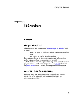 Chapitre 37
Itération
Concept
DE QUOI S'AGIT-IL?
Une itération au sens Agile est une "boite de temps" ou "timebox" dont
la durée:
• varie d'un projet à l'autre, de 1 semaine à 4 semaines, rarement
plus
• est en principe fixe sur la durée du projet
Dans la plupart des cas les itérations sont alignées avec les semaines
civiles, débutant un lundi et se terminant un vendredi.
La durée fixe des itérations permet d'appliquer une simple formule de
proportionnalité pour déduire, compte tenu de la vélocité observée et
de l'effort estimé restant à fournir, la durée prévisionnelle du projet.
ON L'APPELLE ÉGALEMENT...
Le terme "Sprint" est également utilisé et vient de Scrum. Les deux
termes "Sprint" et "itération" sont utilisés indifféremment sans
connotation particulière.
Chapitre 37: Itération
115
 