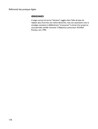ORIGINES
L'usage courant du terme "itération" suggère bien l'idée de base de
répéter plus d'une fois une même démarche, mais son association avec la
stratégie consistant à délibérément "tronçonner" la durée d'un projet en
sous-périodes semble remonter à Objectory, précurseur d'Unified
Process, vers 1993.
Référentiel des pratiques Agiles
116
 