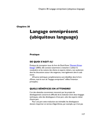 Chapitre 38
Langage omniprésent
(ubiquitous language)
Pratique
DE QUOI S'AGIT-IL?
Pratique de conception issue du livre de David Evans "Domain Driven
Design" (2003), elle consiste notamment à s'attacher à utiliser le
vocabulaire et les notions des clients et experts métiers, non seulement
dans les discussions autour des exigences, mais également dans le code
source.
(D'autres techniques complémentaires sont détaillées dans le livre
d'Evans, mais le nom de "langage omniprésent" reflète l'intention
principale.)
QUELS BÉNÉFICES EN ATTENDRE?
L'un des obstacles couramment rencontré par les projets de
développement concerne la difficulté de la traduction entre deux langages
techniques, celui des développeurs d'une part, celui des experts métier
d'autre part.
Pour une part cette traduction est inévitable: les développeurs
doivent s'exprimer en termes d'algorithmes, par exemple, qui n'ont pas
Chapitre 38: Langage omniprésent (ubiquitous language)
117
 