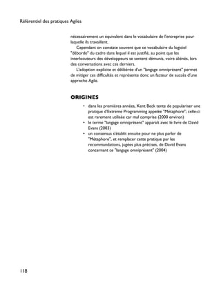 nécessairement un équivalent dans le vocabulaire de l'entreprise pour
laquelle ils travaillent.
Cependant on constate souvent que ce vocabulaire du logiciel
"déborde" du cadre dans lequel il est justifié, au point que les
interlocuteurs des développeurs se sentent démunis, voire aliénés, lors
des conversations avec ces derniers.
L'adoption explicite et délibérée d'un "langage omniprésent" permet
de mitiger ces difficultés et représente donc un facteur de succès d'une
approche Agile.
ORIGINES
• dans les premières années, Kent Beck tente de populariser une
pratique d'Extreme Programming appelée "Métaphore"; celle-ci
est rarement utilisée car mal comprise (2000 environ)
• le terme "langage omniprésent" apparaît avec le livre de David
Evans (2003)
• un consensus s'établit ensuite pour ne plus parler de
"Métaphore", et remplacer cette pratique par les
recommandations, jugées plus précises, de David Evans
concernant ce "langage omniprésent" (2004)
Référentiel des pratiques Agiles
118
 