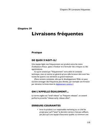 Chapitre 39
Livraisons fréquentes
Pratique
DE QUOI S'AGIT-IL?
Une équipe Agile met fréquemment son produit entre les mains
d'utilisateurs finaux, aptes à l'évaluer et à formuler des critiques ou des
appréciations.
Ce qu'on entend par "fréquemment" varie selon le contexte
technique, mais on estime en général qu'une telle livraison doit avoir lieu
toutes les quatre à six itérations au grand maximum.
(Dans certains contextes, tels que le développement Web, on peut
souvent envisager des fréquences plus élevées, par exemple une livraison
par itération; la limite étant le déploiement continu.)
ON L'APPELLE ÉGALEMENT...
Le terme anglais est "small release" ou "frequent releases", on entend
parfois le proverbe "release early, release often".
ERREURS COURANTES
• livrer le produit à un responsable marketing ou un chef de
projet pour qu'il "teste" la dernière version n'est pas suffisant,
pas plus qu'à une équipe d'assurance qualité; au minimum une
Chapitre 39: Livraisons fréquentes
119
 