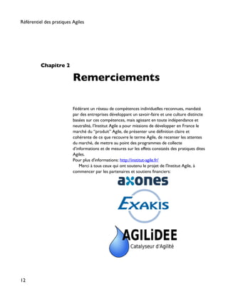 Chapitre 2
Remerciements
Fédérant un réseau de compétences individuelles reconnues, mandaté
par des entreprises développant un savoir-faire et une culture distincte
basées sur ces compétences, mais agissant en toute indépendance et
neutralité, l’Institut Agile a pour missions de développer en France le
marché du “produit” Agile, de présenter une définition claire et
cohérente de ce que recouvre le terme Agile, de recenser les attentes
du marché, de mettre au point des programmes de collecte
d’informations et de mesures sur les effets constatés des pratiques dites
Agiles.
Pour plus d'informations: http://institut-agile.fr/
Merci à tous ceux qui ont soutenu le projet de l'Institut Agile, à
commencer par les partenaires et soutiens financiers:
Référentiel des pratiques Agiles
12
 