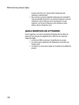 livraison doit être une "version beta" évaluée par des
utilisateurs représentatifs
• dans certains contextes (logiciels embarqués, par exemple) il
n'est pas possible de prévoir une livraison fréquente à tous les
utilisateurs; cela ne doit pas servir de prétexte à ne pas
organiser une livraison fréquente à des utilisateurs (sites
pilotes, clients volontaires, etc.)
QUELS BÉNÉFICES EN ATTENDRE?
Savoir organiser une mise en production fréquente dès les débuts du
projet est l'une des pierres angulaires de la réduction du risque par
l'approche Agile:
• on diminue l'effet tunnel pour la planification du projet
• on s'assure plus rapidement de l'adéquation du produit aux
besoins réels
• on obtient un retour plus rapide sur la qualité et la stabilité du
produit
Référentiel des pratiques Agiles
120
 