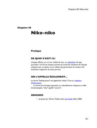 Chapitre 40
Niko-niko
Pratique
DE QUOI S'AGIT-IL?
L'équipe affiche, sur un mur visible de tous, un calendrier de type
journalier. A la fin de chaque journée de travail les membres de l'équipe
indiquent par un dessin ou en collant des gommettes de couleur leur
évaluation subjective de cette journée.
ON L'APPELLE ÉGALEMENT...
Le terme "feeling board" est également utilisé. C'est un radiateur
d'information.
Le terme est d'origine japonaise, le redoublement indiquant un effet
d'onomatopée, "niko" signifie "sourire".
ORIGINES
• proposé par Akinori Sakata dans cet article début 2006
Chapitre 40: Niko-niko
121
 