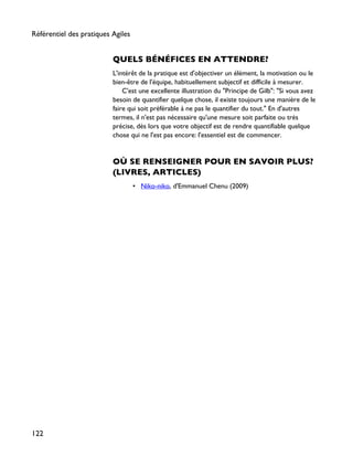 QUELS BÉNÉFICES EN ATTENDRE?
L'intérêt de la pratique est d'objectiver un élément, la motivation ou le
bien-être de l'équipe, habituellement subjectif et difficile à mesurer.
C'est une excellente illustration du "Principe de Gilb": "Si vous avez
besoin de quantifier quelque chose, il existe toujours une manière de le
faire qui soit préférable à ne pas le quantifier du tout." En d'autres
termes, il n'est pas nécessaire qu'une mesure soit parfaite ou très
précise, dès lors que votre objectif est de rendre quantifiable quelque
chose qui ne l'est pas encore: l'essentiel est de commencer.
OÙ SE RENSEIGNER POUR EN SAVOIR PLUS?
(LIVRES, ARTICLES)
• Niko-niko, d'Emmanuel Chenu (2009)
Référentiel des pratiques Agiles
122
 