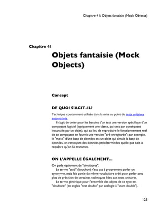 Chapitre 41
Objets fantaisie (Mock
Objects)
Concept
DE QUOI S'AGIT-IL?
Technique couramment utilisée dans la mise au point de tests unitaires
automatisés.
Il s'agit de créer pour les besoins d'un test une version spécifique d'un
composant logiciel (typiquement une classe, qui sera par conséquent
instanciée par un objet), qui au lieu de reproduire le fonctionnement réel
de ce composant en fournit une version "pré-enregistrée": par exemple,
le "mock" d'une base de données est un objet qui simule la base de
données, en renvoyant des données prédéterminées quelle que soit la
requêtre qu'on lui transmet.
ON L'APPELLE ÉGALEMENT...
On parle également de "simulacres".
Le terme "stub" (bouchon) n'est pas à proprement parler un
synonyme, mais fait partie du même vocabulaire créé pour parler avec
plus de précision de certaines techniques liées aux tests unitaires.
Le terme générique pour l'ensemble des objets de ce type est
"doublure" (en anglais "test double" par analogie à "stunt double").
Chapitre 41: Objets fantaisie (Mock Objects)
123
 