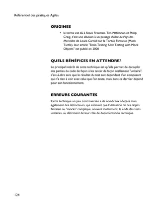 ORIGINES
• le terme est dû à Steve Freeman, Tim McKinnon et Philip
Craig, c'est une allusion à un passage d'Alice au Pays des
Merveilles de Lewis Carroll sur la Tortue Fantaisie (Mock
Turtle), leur article "Endo-Testing: Unit Testing with Mock
Objects" est publié en 2000
QUELS BÉNÉFICES EN ATTENDRE?
Le principal intérêt de cette technique est qu'elle permet de découpler
des parties du code de façon à les tester de façon réellement "unitaire",
c'est-à-dire sans que le résultat du test soit dépendant d'un composant
qui n'a rien à voir avec celui que l'on teste, mais dont ce dernier dépend
pour son fonctionnement.
ERREURS COURANTES
Cette technique un peu controversée a de nombreux adeptes mais
également des détracteurs, qui estiment que l'utilisation de ces objets
fantaisie ou "mocks" complique, souvent inutilement, le code des tests
unitaires, au détriment de leur rôle de documentation technique.
Référentiel des pratiques Agiles
124
 