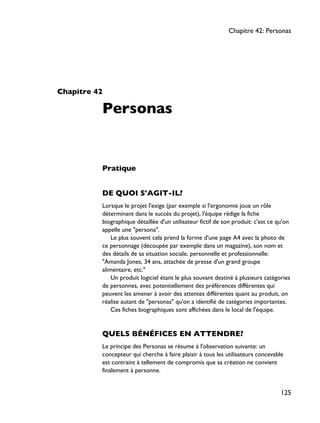 Chapitre 42
Personas
Pratique
DE QUOI S'AGIT-IL?
Lorsque le projet l'exige (par exemple si l'ergonomie joue un rôle
déterminant dans le succès du projet), l'équipe rédige la fiche
biographique détaillée d'un utilisateur fictif de son produit: c'est ce qu'on
appelle une "persona".
Le plus souvent cela prend la forme d'une page A4 avec la photo de
ce personnage (découpée par exemple dans un magazine), son nom et
des détails de sa situation sociale, personnelle et professionnelle:
"Amanda Jones, 34 ans, attachée de presse d'un grand groupe
alimentaire, etc."
Un produit logiciel étant le plus souvant destiné à plusieurs catégories
de personnes, avec potentiellement des préférences différentes qui
peuvent les amener à avoir des attentes différentes quant au produit, on
réalise autant de "personas" qu'on a identifié de catégories importantes.
Ces fiches biographiques sont affichées dans le local de l'équipe.
QUELS BÉNÉFICES EN ATTENDRE?
Le principe des Personas se résume à l'observation suivante: un
concepteur qui cherche à faire plaisir à tous les utilisateurs concevable
est contraint à tellement de compromis que sa création ne convient
finalement à personne.
Chapitre 42: Personas
125
 