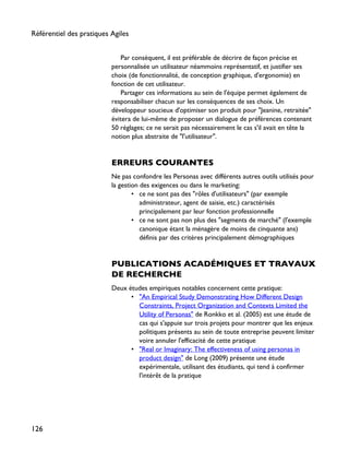 Par conséquent, il est préférable de décrire de façon précise et
personnalisée un utilisateur néammoins représentatif, et justifier ses
choix (de fonctionnalité, de conception graphique, d'ergonomie) en
fonction de cet utilisateur.
Partager ces informations au sein de l'équipe permet également de
responsabiliser chacun sur les conséquences de ses choix. Un
développeur soucieux d'optimiser son produit pour "Jeanine, retraitée"
évitera de lui-même de proposer un dialogue de préférences contenant
50 réglages; ce ne serait pas nécessairement le cas s'il avait en tête la
notion plus abstraite de "l'utilisateur".
ERREURS COURANTES
Ne pas confondre les Personas avec différents autres outils utilisés pour
la gestion des exigences ou dans le marketing:
• ce ne sont pas des "rôles d'utilisateurs" (par exemple
administrateur, agent de saisie, etc.) caractérisés
principalement par leur fonction professionnelle
• ce ne sont pas non plus des "segments de marché" (l'exemple
canonique étant la ménagère de moins de cinquante ans)
définis par des critères principalement démographiques
PUBLICATIONS ACADÉMIQUES ET TRAVAUX
DE RECHERCHE
Deux études empiriques notables concernent cette pratique:
• "An Empirical Study Demonstrating How Different Design
Constraints, Project Organization and Contexts Limited the
Utility of Personas" de Ronkko et al. (2005) est une étude de
cas qui s'appuie sur trois projets pour montrer que les enjeux
politiques présents au sein de toute entreprise peuvent limiter
voire annuler l'efficacité de cette pratique
• "Real or Imaginary: The effectiveness of using personas in
product design" de Long (2009) présente une étude
expérimentale, utilisant des étudiants, qui tend à confirmer
l'intérêt de la pratique
Référentiel des pratiques Agiles
126
 