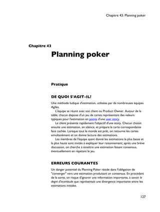 Chapitre 43
Planning poker
Pratique
DE QUOI S'AGIT-IL?
Une méthode ludique d'estimation, utilisées par de nombreuses équipes
Agiles.
L'équipe se réunit avec son client ou Product Owner. Autour de la
table, chacun dispose d'un jeu de cartes représentant des valeurs
typiques pour l'estimation en points d'une user story.
Le client présente rapidement l'objectif d'une story. Chacun choisit
ensuite une estimation, en silence, et prépare la carte correspondante
face cachée. Lorsque tout le monde est prêt, on retourne les cartes
simultanément et on donne lecture des estimations.
Les membres de l'équipe ayant donné les estimations la plus basse et
la plus haute sont invités à expliquer leur raisonnement; après une brève
discussion, on cherche à émettre une estimation faisant consensus,
éventuellement en répétant le jeu.
ERREURS COURANTES
Un danger potentiel du Planning Poker réside dans l'obligation de
"converger" vers une estimation produisant un consensus. En procédant
de la sorte, on risque d'ignorer une information importante, à savoir le
degré d'incertitude que représentait une divergence importante entre les
estimations initiales.
Chapitre 43: Planning poker
127
 