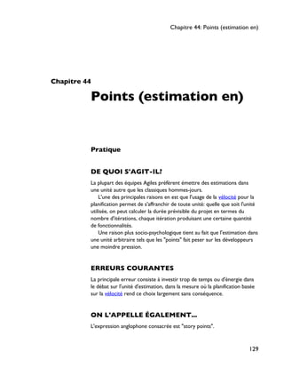 Chapitre 44
Points (estimation en)
Pratique
DE QUOI S'AGIT-IL?
La plupart des équipes Agiles préfèrent émettre des estimations dans
une unité autre que les classiques hommes-jours.
L'une des principales raisons en est que l'usage de la vélocité pour la
planification permet de s'affranchir de toute unité: quelle que soit l'unité
utilisée, on peut calculer la durée prévisible du projet en termes du
nombre d'itérations, chaque itération produisant une certaine quantité
de fonctionnalités.
Une raison plus socio-psychologique tient au fait que l'estimation dans
une unité arbitraire tels que les "points" fait peser sur les développeurs
une moindre pression.
ERREURS COURANTES
La principale erreur consiste à investir trop de temps ou d'énergie dans
le débat sur l'unité d'estimation, dans la mesure où la planification basée
sur la vélocité rend ce choix largement sans conséquence.
ON L'APPELLE ÉGALEMENT...
L'expression anglophone consacrée est "story points".
Chapitre 44: Points (estimation en)
129
 