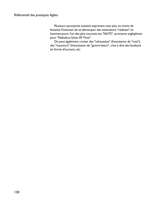 Plusieurs synonymes existent exprimant avec plus ou moins de
fantaisie l'intention de se démarquer des estimations "réalistes" en
hommes-jours: l'un des plus courants est "NUTS", acronyme anglophone
pour "Nebulous Units Of Time".
On peut également croiser des "cahouettes" (francisation de "nuts"),
des "nounours" (francisation de "gummi bears", c'est à dire des bonbons
en forme d'ourson), etc.
Référentiel des pratiques Agiles
130
 
