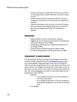 lorsqu'il est pratiqué correctement, mais dans le cas limite où
un seul programmeur travaille réellement, c'est bien le risque
encouru
• on doit entendre parler le conducteur; binômer c'est aussi
"programmer à haute voix", s'il est silencieux le copilote doit
intervenir
• imposer le binômage ne peut en aucun cas s'avérer fructueux
dans une situation où les aspects relationnels, y compris les
plus concrets (hygiène personnelle, etc.) présentent un
obstacle
ORIGINES
• longue tradition en milieux universitaires, militaires...
• suggérée par Larry Constantine (Constantine on Peopleware)
sous le nom "Dynamic Duo" (1995)
• simultanément décrite dans les "Organizational Patterns" de
Jim Coplien (1995)
• pratique Extreme Programming dès ses débuts (1996)
• la variante "ping pong" (cf. ci-dessous) est décrite en 2003
COMMENT S'AMÉLIORER?
L'un des principaux écueils à la pratique du binômage est la passivité.
Lorsqu'on l'utilise conjointement avec le développement par les tests,
une variante appelée "ping pong programming" favorise l'échange de
rôles: l'un des deux programmeurs écrit un test unitaire qui échoue, puis
passe le clavier à son collègue qui cherche alors à faire passer ce test, et
peut alors à son tour écrire un test. Cette variante peut être utilisée soit
pour des raisons pédagogiques, soit dans un esprit plus ludique par des
programmeurs déjà confirmés.
• Débutant
◦ je suis capable de participer en tant que copilote et
intervenir à bon escient
◦ je suis capable de participer en tant que conducteur,
en particulier d'expliquer à tout moment le code que
j'écris
• Intermédiaire
Référentiel des pratiques Agiles
132
 