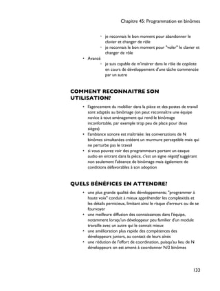 ◦ je reconnais le bon moment pour abandonner le
clavier et changer de rôle
◦ je reconnais le bon moment pour "voler" le clavier et
changer de rôle
• Avancé
◦ je suis capable de m'insérer dans le rôle de copilote
en cours de développement d'une tâche commencée
par un autre
COMMENT RECONNAITRE SON
UTILISATION?
• l'agencement du mobilier dans la pièce et des postes de travail
sont adaptés au binômage (on peut reconnaître une équipe
novice à tout aménagement qui rend le binômage
inconfortable, par exemple trop peu de place pour deux
sièges)
• l'ambiance sonore est maîtrisée: les conversations de N
binômes simultanées crééent un murmure perceptible mais qui
ne perturbe pas le travail
• si vous pouvez voir des programmeurs portant un casque
audio en entrant dans la pièce, c'est un signe négatif suggérant
non seulement l'absence de binômage mais également de
conditions défavorables à son adoption
QUELS BÉNÉFICES EN ATTENDRE?
• une plus grande qualité des développements; "programmer à
haute voix" conduit à mieux appréhender les complexités et
les détails pernicieux, limitant ainsi le risque d'erreurs ou de se
fourvoyer
• une meilleure diffusion des connaissances dans l'équipe,
notamment lorsqu'un développeur peu familier d'un module
travaille avec un autre qui le connait mieux
• une amélioration plus rapide des compétences des
développeurs juniors, au contact de leurs aînés
• une rédution de l'effort de coordination, puisqu'au lieu de N
développeurs on est amené à coordonner N/2 binômes
Chapitre 45: Programmation en binômes
133
 