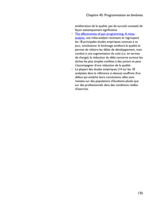 amélioration de la qualité, pas de surcoût constaté de
façon statistiquement significative
◦ The effectiveness of pair programming: A meta-
analysis, une méta-analyse recensant et regroupant
les 18 principales études empiriques connues à ce
jour, conclusions: le binômage améliore la qualité et
permet de réduire les délais de développement, mais
conduit à une augmentation du coût (i.e. en termes
de charge); la réduction du délai concerne surtout les
tâches les plus simples confiées à des juniors et peut
s'accompagner d'une réduction de la qualité.
◦ La plupart des études empiriques (14 sur les 18
analysées dans la référence ci-dessus) souffrent d'un
défaut qui entâche leurs conclusions; elles sont
menées sur des populations d'étudiants plutôt que
sur des professionnels dans des conditions réelles
d'exercice.
Chapitre 45: Programmation en binômes
135
 