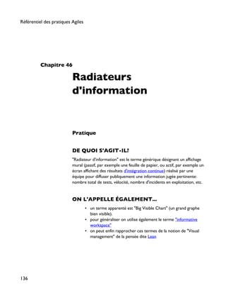 Chapitre 46
Radiateurs
d'information
Pratique
DE QUOI S'AGIT-IL?
"Radiateur d'information" est le terme générique désignant un affichage
mural (passif, par exemple une feuille de papier, ou actif, par exemple un
écran affichant des résultats d'intégration continue) réalisé par une
équipe pour diffuser publiquement une information jugée pertinente:
nombre total de tests, vélocité, nombre d'incidents en exploitation, etc.
ON L'APPELLE ÉGALEMENT...
• un terme apparenté est "Big Visible Chart" (un grand graphe
bien visible).
• pour généraliser on utilise également le terme "informative
workspace"
• on peut enfin rapprocher ces termes de la notion de "Visual
management" de la pensée dite Lean
Référentiel des pratiques Agiles
136
 