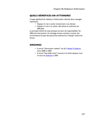 QUELS BÉNÉFICES EN ATTENDRE?
L'usage significatif de radiateurs d'information véhicule deux messages
importants:
• l'équipe n'a rien à cacher (notamment à ses clients)
• l'équipe n'a rien à se cacher: elle admet et confronte ses
difficultés
Le principal intérêt de cette pratique est donc de responsabiliser les
différents intervenants. Un avantage annexe consiste à susciter des
conversations lorsque des personnes extérieures à l'équipe visitent les
locaux.
ORIGINES
• le terme "information radiator" est dû à Alistair Cockburn,
entre 2000 et 2002
• le terme "big visible chart" remonte à la même époque, il est
en tout cas antérieur à 2001
Chapitre 46: Radiateurs d'information
137
 