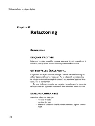 Chapitre 47
Refactoring
Compétence
DE QUOI S'AGIT-IL?
Refactorer consiste à modifier un code source de façon à en améliorer la
structure, sans que cela modifie son comportement fonctionnel.
ON L'APPELLE ÉGALEMENT...
L'anglicisme est le plus souvent employé: l'activité est le refactoring, on
utiliser également le verbe refactorer. Par le substantif, un refactoring,
on désigne une modification générique qu'il est possible d'appliquer à un
code pour le transformer.
On peut également traduire par remanier, remaniement. Le terme de
refactorisation est également rencontré, mais nettement moins courant.
ERREURS COURANTES
Attention, refactorer n'est pas:
• réécrire du code
• corriger des bugs
• améliorer un aspect extérieurement visible du logiciel, comme
l'IHM
Référentiel des pratiques Agiles
138
 