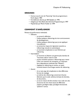 ORIGINES
• Connue sous le nom de "factoring" chez les programmeurs
Forth depuis 1984
• Formellement décrite par Bill Opdyke en 1992
• Intégrée par Kent Beck dans Extreme Programming en 1997
• Popularisée par Martin Fowler en 1999
COMMENT S'AMÉLIORER?
Niveaux de performance individuels:
• Débutant
◦ je connais la définition
◦ j'utilise quelques refactorings de mon environnement
de développement
◦ j'utilise quelques refactorings que je sais appliquer
manuellement
◦ je connais les risques de régression associés au
refactorings manuels et automatiques
◦ je reconnais la duplication et sais l'éliminer par
refactoring
• Intermédiaire
◦ je reconnais et j'élimine une gamme plus étendue de
"mauvaises odeurs" dans le code
◦ je peux enchaîner plusieurs refactorings pour mener
à bien une intention de conception, en maîtrisant
leurs dépendances (méthode dite "Mikado")
◦ j'applique le refactoring en continu, en ayant
rarement besoin d'une longue session de refactoring
• Avancé
◦ j'ai un sens aigu de la duplication et des différentes
formes de couplage
◦ je maîtrise des refactorings concernant d'autres
éléments que le code: schémas de bases de données,
de documents...
◦ je suis en mesure de faire évoluer mon code vers des
structures de mon choix issues de différentes
origines: paradigme objet, paradigme fonctionnel,
"patterns" connus
Chapitre 47: Refactoring
139
 