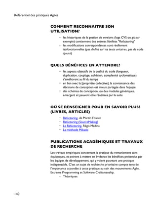 COMMENT RECONNAITRE SON
UTILISATION?
• les historiques de la gestion de versions (logs CVS ou git par
exemple) contiennent des entrées libellées "Refactoring"
• les modifications correspondantes sont réellement
isofonctionnelles (pas d'effet sur les tests unitaires, pas de code
ajouté)
QUELS BÉNÉFICES EN ATTENDRE?
• les aspects objectifs de la qualité du code (longueur,
duplication, couplage, cohésion, complexité cyclomatique)
s'améliorent au fil du temps
• en lien avec la [propriété collective], la connaissance des
décisions de conception est mieux partagée dans l'équipe
• des schémas de conception, ou des modules génériques,
émergent et peuvent être réutilisés par la suite
OÙ SE RENSEIGNER POUR EN SAVOIR PLUS?
(LIVRES, ARTICLES)
• Refactoring, de Martin Fowler
• Refactoring (SourceMaking)
• Le Refactoring, Régis Medina
• La méthode Mikado
PUBLICATIONS ACADÉMIQUES ET TRAVAUX
DE RECHERCHE
Les travaux empiriques concernant la pratique du remaniement sont
équivoques, et peinent à mettre en évidence les bénéfices prétendus par
les équipes de développement, qui y voient pourtant une pratique
indispensable. C'est un sujet de recherche prioritaire compte tenu de
l'importance accordée à cette pratique au sein des mouvements Agile,
Extreme Programming et Software Craftsmanship.
• Théoriques
Référentiel des pratiques Agiles
140
 