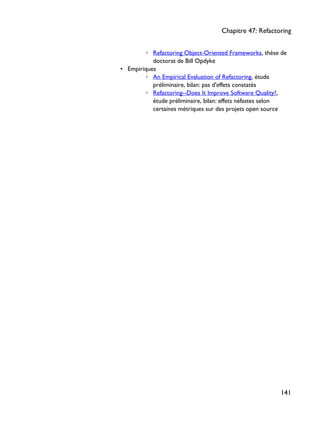 ◦ Refactoring Object-Oriented Frameworks, thèse de
doctorat de Bill Opdyke
• Empiriques
◦ An Empirical Evaluation of Refactoring, étude
préliminaire, bilan: pas d'effets constatés
◦ Refactoring--Does It Improve Software Quality?,
étude préliminaire, bilan: effets néfastes selon
certaines métriques sur des projets open source
Chapitre 47: Refactoring
141
 